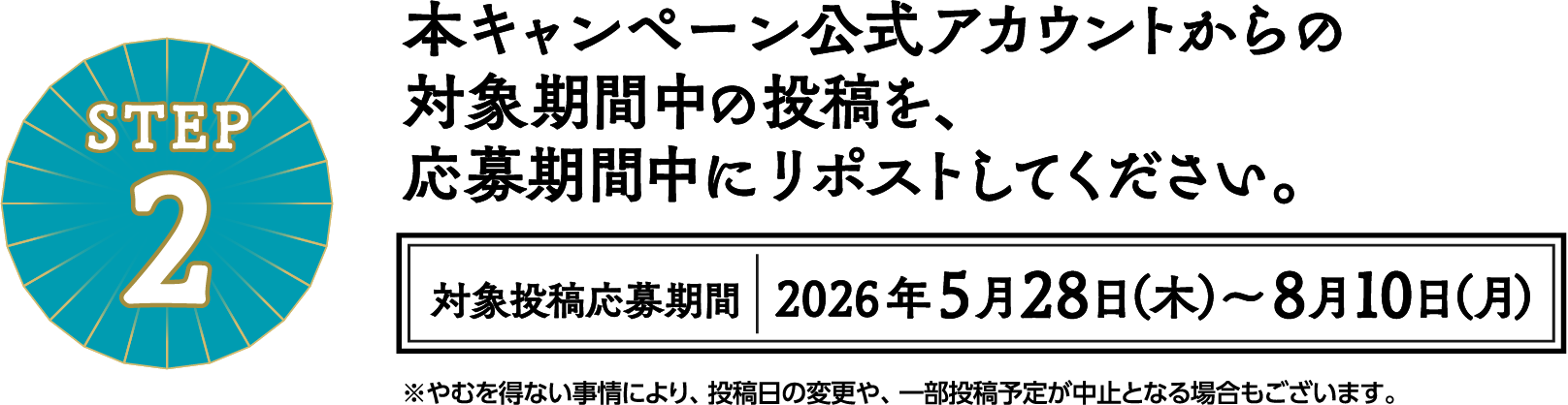STEP2 本キャンペーン公式アカウントからの対象期間中の投稿を、応募期間中にリポストしてください。対象投稿応募期間 2026年5月28日（木）～8月10日（月） ※やむを得ない事情により、投稿日の変更や、一部投稿予定が中止となる場合もございます。