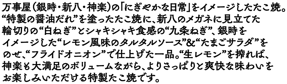 万事屋（銀時・新八・神楽）の「にぎやかな日常」をイメージしたたこ焼。“特製の醤油だれ”を塗ったたこ焼に、新八のメガネに見立てた輪切りの“白ねぎ”とシャキシャキ食感の“九条ねぎ”、銀時をイメージした“レモン風味のタルタルソース”＆“たまごサラダ”をのせ、“フライドオニオン”で仕上げた一品。“生レモン”を搾れば、神楽も大満足のボリュームながら、よりさっぱりと爽快な味わいをお楽しみいただける特製たこ焼です。