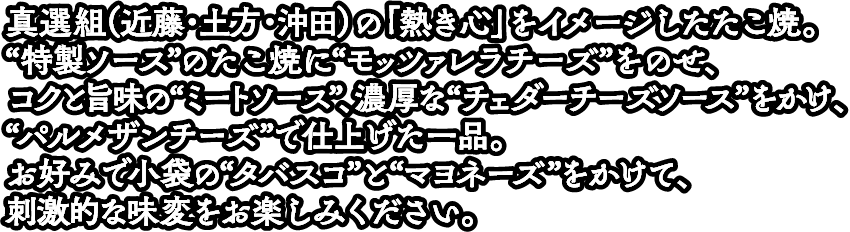 真選組（近藤・土方・沖田）の「熱き心」をイメージしたたこ焼。 “特製ソース”のたこ焼に“モッツァレラチーズ”をのせ、コクと旨味の“ミートソース”、濃厚な“チェダーチーズソース”をかけ、“パルメザンチーズ”で仕上げた一品。 お好みで小袋の“タバスコ”と“マヨネーズ”をかけて、刺激的な味変をお楽しみください。