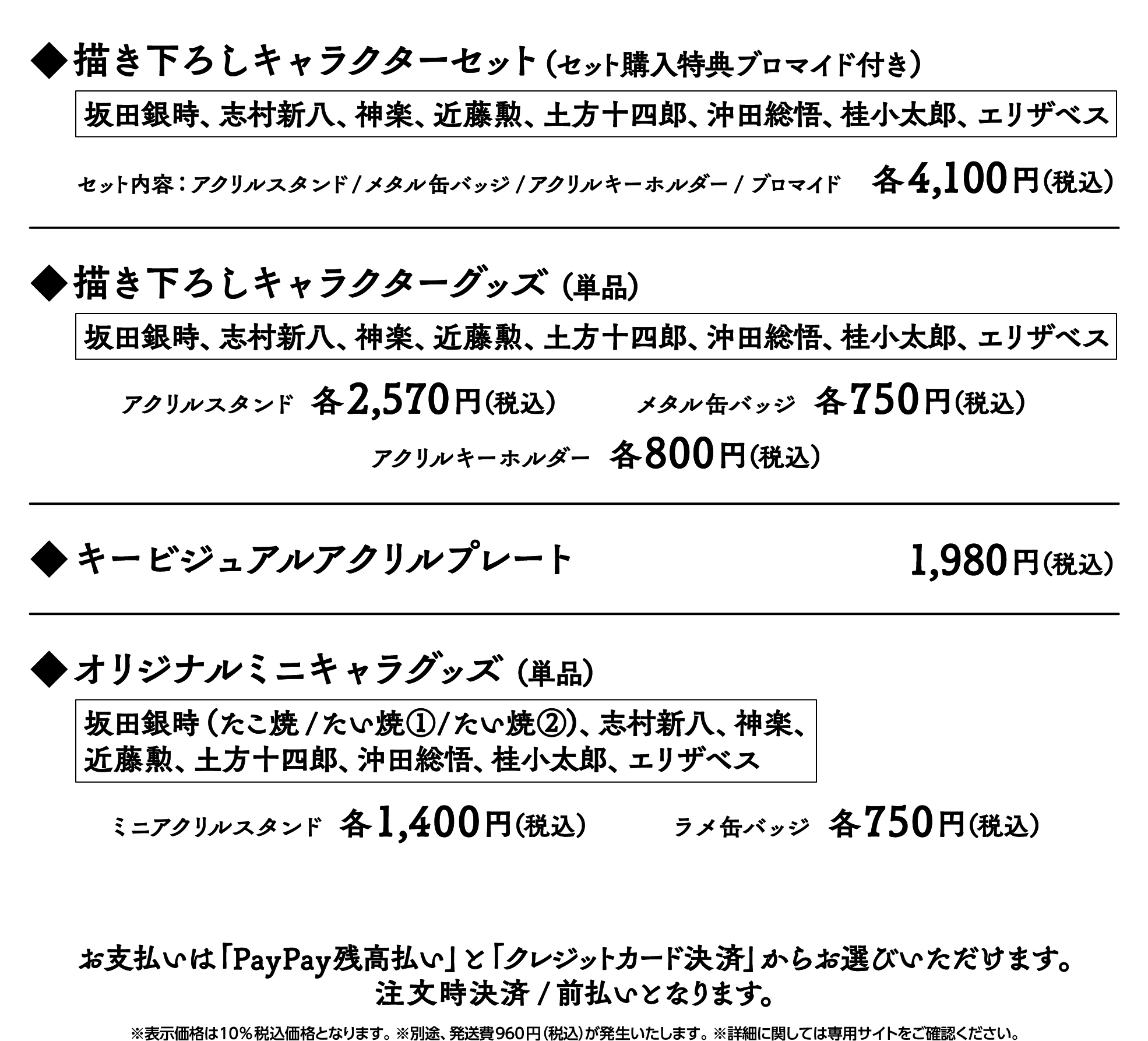 描き下ろしキャラクターセット（セット購入特典ブロマイド付き）坂田銀時、志村新八、神楽、近藤勲、土方十四郎、沖田総悟、桂小太郎、エリザベス セット内容：アクリルスタンド/メタル缶バッジ/アクリルキーホルダー/ブロマイド 各4,100円（税込）　◆描き下ろしキャラクターグッズ（単品）坂田銀時、志村新八、神楽、近藤勲、土方十四郎、沖田総悟、桂小太郎、エリザベス アクリルスタンド各2,570円（税込） メタル缶バッジ各750円（税込） アクリルキーホルダー各800円（税込）　◆キービジュアルアクリルプレート1,980円（税込）　◆オリジナルミニキャラグッズ（単品）坂田銀時（たこ焼/たい焼①/たい焼②）、志村新八、神楽、近藤勲、土方十四郎、沖田総悟、桂小太郎、エリザベス ミニアクリルスタンド各1,400円（税込） ラメ缶バッジ各750円（税込）　お支払いは「PayPay残高払い」と「クレジットカード決済」からお選びいただけます。注文時決済/前払いとなります。※表示価格は10%税込価格となります。 ※別途、発送費920円（税込）が発生いたします。 ※詳細に関しては専用サイトをご確認ください。